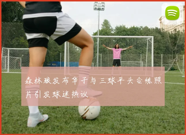 森林狼发布华子与三球平头合练照片引发球迷热议