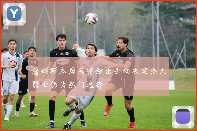 詹姆斯本周或将做出去向决定热火骑士仍为热门选择